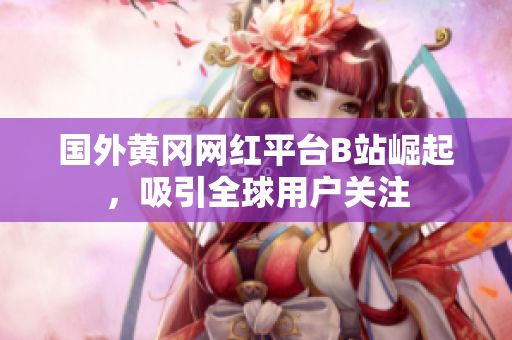 国外黄冈网红平台B站崛起，吸引全球用户关注