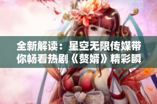 全新解读：星空无限传媒带你畅看热剧《赘婿》精彩瞬间