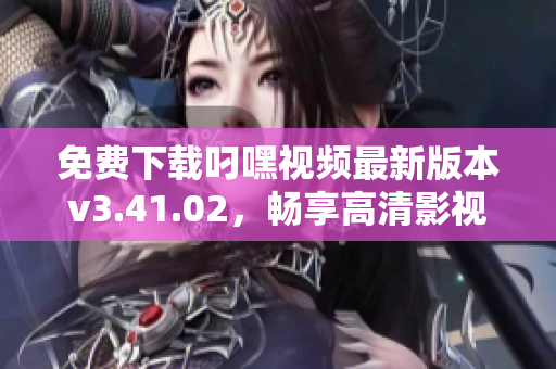 免费下载叼嘿视频最新版本v3.41.02，畅享高清影视体验