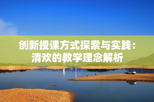 创新授课方式探索与实践：清欢的教学理念解析