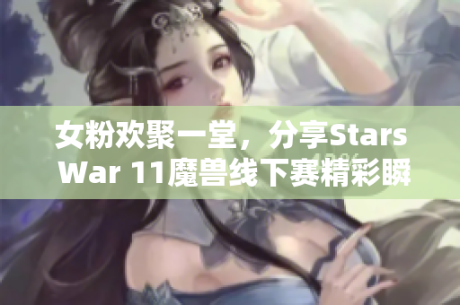 女粉欢聚一堂，分享Stars War 11魔兽线下赛精彩瞬间