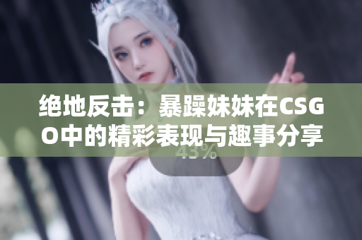绝地反击：暴躁妹妹在CSGO中的精彩表现与趣事分享