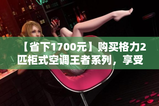 【省下1700元】购买格力2匹柜式空调王者系列，享受舒适清凉体验