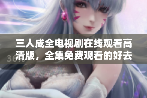 三人成全电视剧在线观看高清版，全集免费观看的好去处