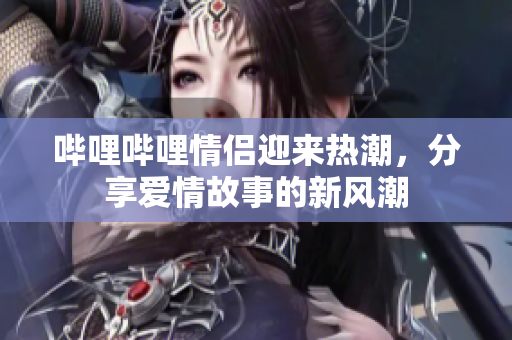 哔哩哔哩情侣迎来热潮，分享爱情故事的新风潮