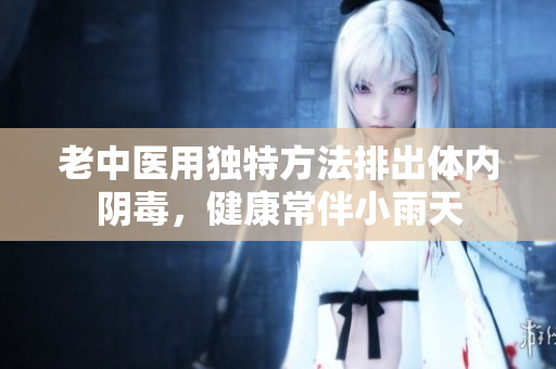 老中医用独特方法排出体内阴毒，健康常伴小雨天