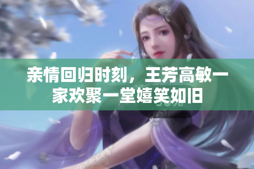 亲情回归时刻，王芳高敏一家欢聚一堂嬉笑如旧