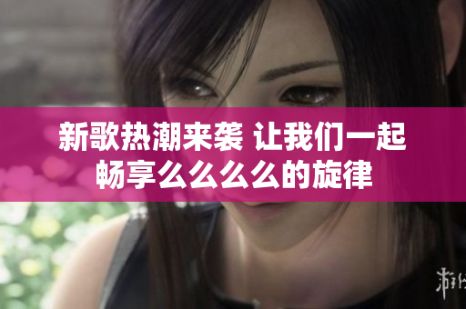 新歌热潮来袭 让我们一起畅享么么么么的旋律