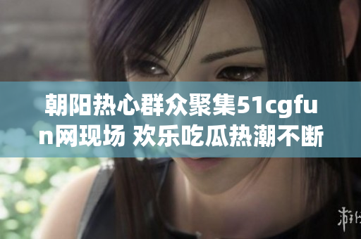 朝阳热心群众聚集51cgfun网现场 欢乐吃瓜热潮不断涌现