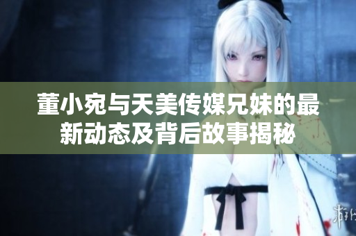 董小宛与天美传媒兄妹的最新动态及背后故事揭秘