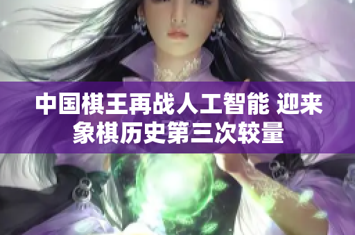 中国棋王再战人工智能 迎来象棋历史第三次较量