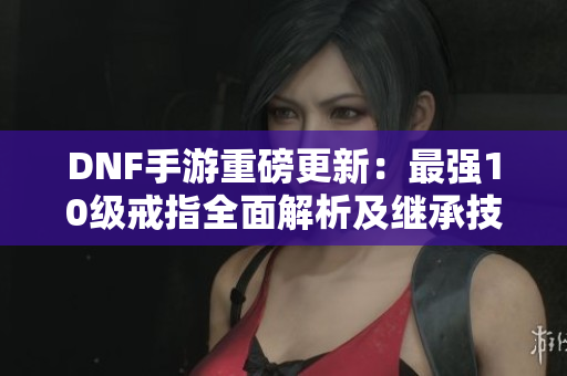 DNF手游重磅更新：最强10级戒指全面解析及继承技巧