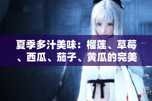 夏季多汁美味：榴莲、草莓、西瓜、茄子、黄瓜的完美搭配探讨