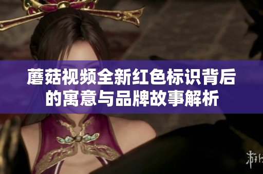 蘑菇视频全新红色标识背后的寓意与品牌故事解析