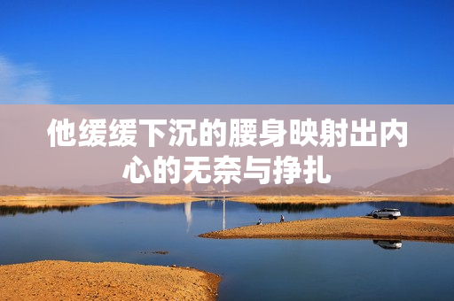 他缓缓下沉的腰身映射出内心的无奈与挣扎