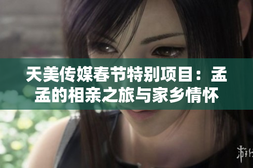 天美传媒春节特别项目：孟孟的相亲之旅与家乡情怀