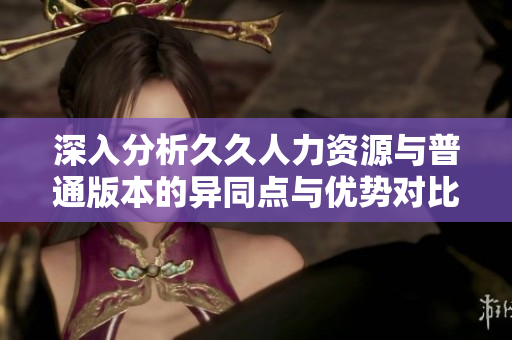 深入分析久久人力资源与普通版本的异同点与优势对比