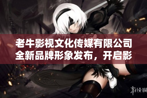 老牛影视文化传媒有限公司全新品牌形象发布，开启影视新纪元