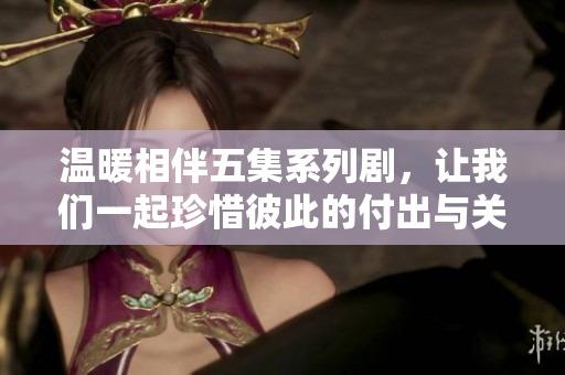 温暖相伴五集系列剧，让我们一起珍惜彼此的付出与关爱