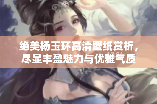 绝美杨玉环高清壁纸赏析，尽显丰盈魅力与优雅气质