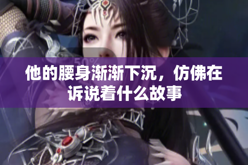 他的腰身渐渐下沉，仿佛在诉说着什么故事