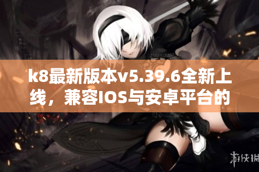 k8最新版本v5.39.6全新上线，兼容IOS与安卓平台的优势解析