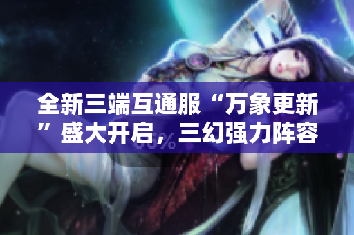 全新三端互通服“万象更新”盛大开启，三幻强力阵容揭晓！