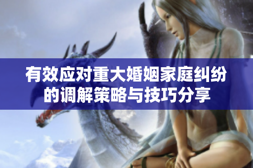 有效应对重大婚姻家庭纠纷的调解策略与技巧分享