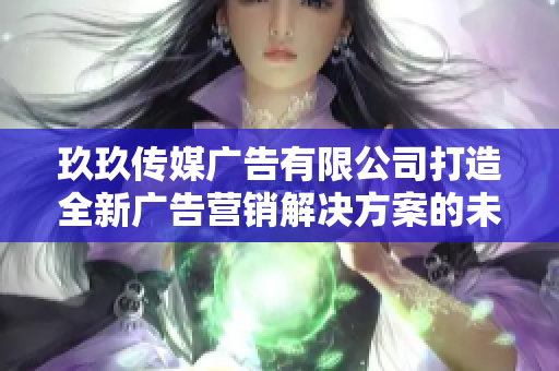 玖玖传媒广告有限公司打造全新广告营销解决方案的未来展望