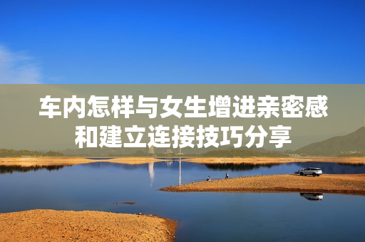 车内怎样与女生增进亲密感和建立连接技巧分享