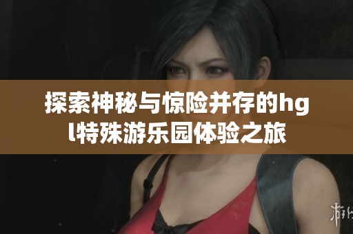 探索神秘与惊险并存的hgl特殊游乐园体验之旅