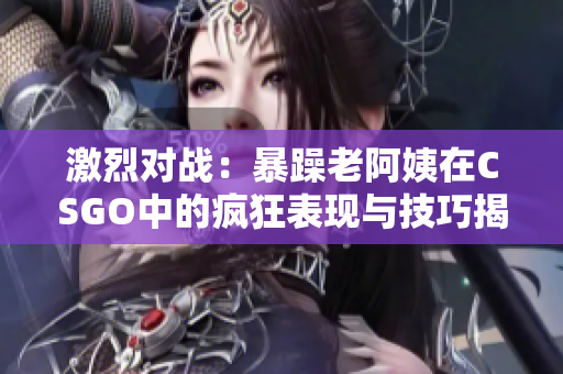 激烈对战：暴躁老阿姨在CSGO中的疯狂表现与技巧揭秘