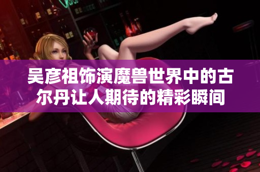 吴彦祖饰演魔兽世界中的古尔丹让人期待的精彩瞬间