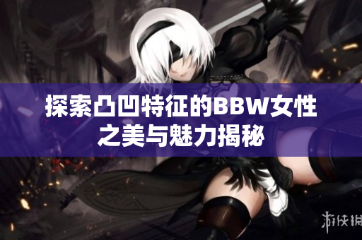 探索凸凹特征的BBW女性之美与魅力揭秘