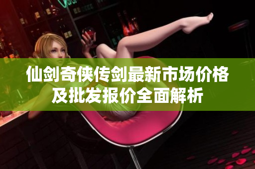 仙剑奇侠传剑最新市场价格及批发报价全面解析