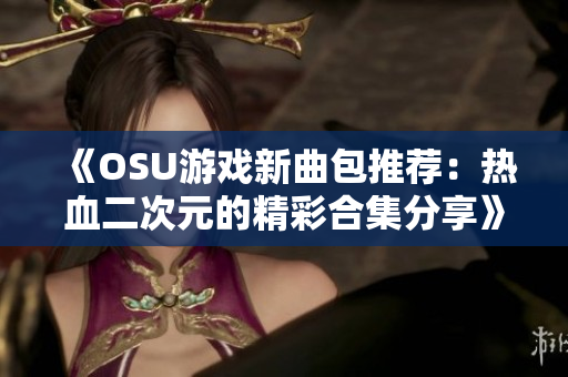 《OSU游戏新曲包推荐：热血二次元的精彩合集分享》