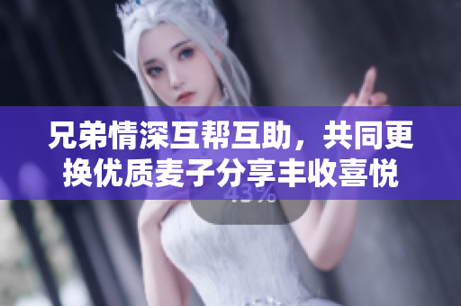 兄弟情深互帮互助，共同更换优质麦子分享丰收喜悦