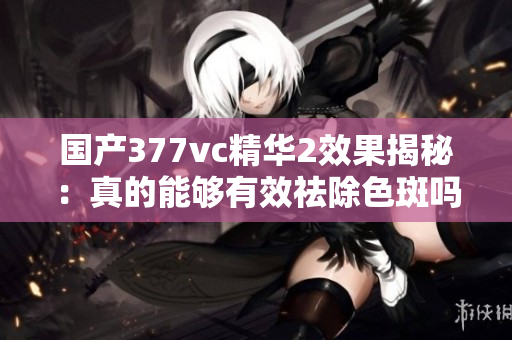 国产377vc精华2效果揭秘：真的能够有效祛除色斑吗