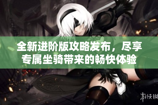 全新进阶版攻略发布，尽享专属坐骑带来的畅快体验