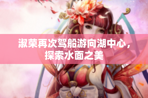 淑荣再次驾船游向湖中心，探索水面之美
