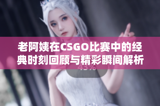 老阿姨在CSGO比赛中的经典时刻回顾与精彩瞬间解析