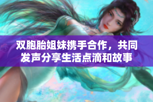 双胞胎姐妹携手合作，共同发声分享生活点滴和故事