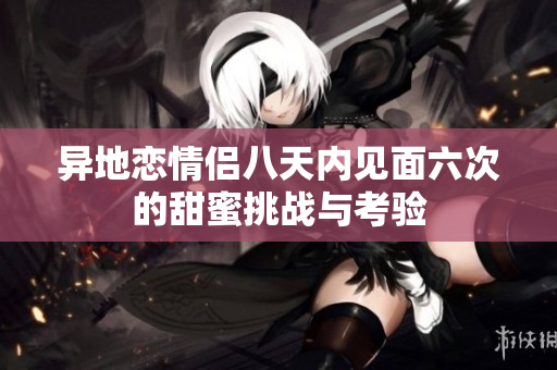 异地恋情侣八天内见面六次的甜蜜挑战与考验