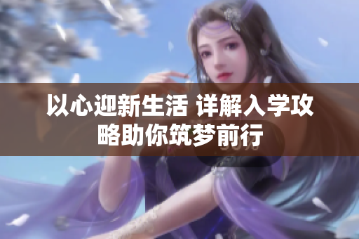 以心迎新生活 详解入学攻略助你筑梦前行