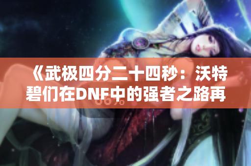 《武极四分二十四秒：沃特碧们在DNF中的强者之路再现》