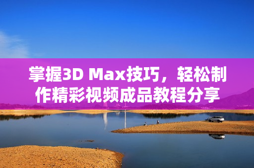 掌握3D Max技巧，轻松制作精彩视频成品教程分享