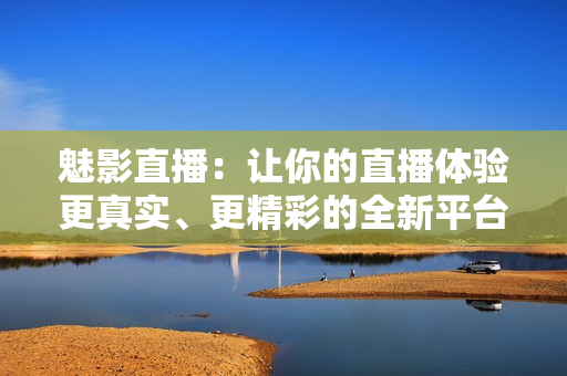 魅影直播：让你的直播体验更真实、更精彩的全新平台