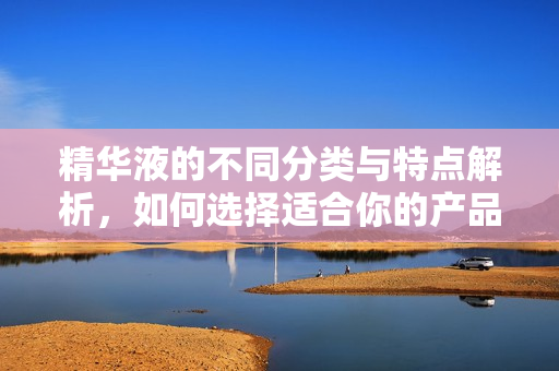 精华液的不同分类与特点解析，如何选择适合你的产品