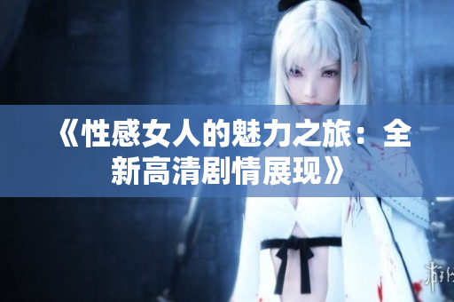 《性感女人的魅力之旅：全新高清剧情展现》