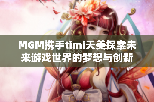 MGM携手timi天美探索未来游戏世界的梦想与创新